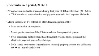 Re-decentralized period, 2014-16
• PT collection started to increase during last year of TRA collection (2012-13)
• TRA introduced new collection and payment methods, incl. payment via banks
• Major increase in PT collection after decentralization 2014:
• Mass evaluation of properties
• Municipalities continued the TRA-introduced bank payment system
• MCs introduced mobile-phone based payment systems like M-pesa and the
electronic payment system Max Malipo
• MCs started to use mtaa (street) leaders to notify property owners and collect the
tax  an incentivized system
 