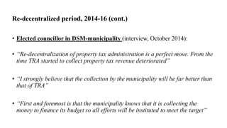 Re-decentralized period, 2014-16 (cont.)
• Elected councillor in DSM-municipality (interview, October 2014):
• “Re-decentralization of property tax administration is a perfect move. From the
time TRA started to collect property tax revenue deteriorated”
• “I strongly believe that the collection by the municipality will be far better than
that of TRA”
• “First and foremost is that the municipality knows that it is collecting the
money to finance its budget so all efforts will be instituted to meet the target”
 