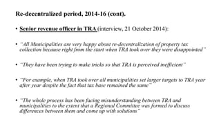 Re-decentralized period, 2014-16 (cont).
• Senior revenue officer in TRA (interview, 21 October 2014):
• “All Municipalities are very happy about re-decentralization of property tax
collection because right from the start when TRA took over they were disappointed”
• “They have been trying to make tricks so that TRA is perceived inefficient”
• “For example, when TRA took over all municipalities set larger targets to TRA year
after year despite the fact that tax base remained the same”
• “The whole process has been facing misunderstanding between TRA and
municipalities to the extent that a Regional Committee was formed to discuss
differences between them and come up with solutions”
 