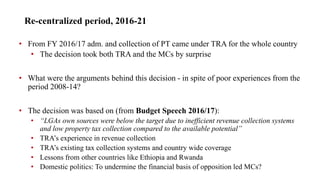 Re-centralized period, 2016-21
• From FY 2016/17 adm. and collection of PT came under TRA for the whole country
• The decision took both TRA and the MCs by surprise
• What were the arguments behind this decision - in spite of poor experiences from the
period 2008-14?
• The decision was based on (from Budget Speech 2016/17):
• “LGAs own sources were below the target due to inefficient revenue collection systems
and low property tax collection compared to the available potential”
• TRA’s experience in revenue collection
• TRA’s existing tax collection systems and country wide coverage
• Lessons from other countries like Ethiopia and Rwanda
• Domestic politics: To undermine the financial basis of opposition led MCs?
 