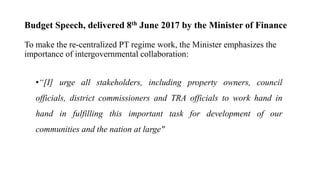 Budget Speech, delivered 8th June 2017 by the Minister of Finance
To make the re-centralized PT regime work, the Minister emphasizes the
importance of intergovernmental collaboration:
•“[I] urge all stakeholders, including property owners, council
officials, district commissioners and TRA officials to work hand in
hand in fulfilling this important task for development of our
communities and the nation at large"
 