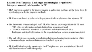 Lessons from Tanzania: Challenges and strategies for (effective)
intergovernmental collaboration in PT
• TRA has been a catalyst for improvements in collection methods at the local level by
introducing new digital payment methods
• TRA has contributed to reduce the degree to which local elites are able to evade PT
• But, in contrast to the municipal staff, TRA has limited knowledge about the PT base
• TRA relies on information collected at the local government level
• The MCs had limited incentives to collaborate and share data with TRA
• Inadequate statistical information on the property tax base remains a severe constraint
• The lack of intergovernmental consultations before and during implementation of the
reform contributed to distrust between the involved agencies
• TRA had limited capacity to take over the PT-regime and was provided with limited
additional resources to build capacity
 