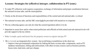 Lessons: Strategies for (effective) intergov. collaboration in PT (cont.)
• To make PT collection work requires cooperation, exchange of information and proper coordination between
the national revenue adm. and the municipalities
• Clarity on the division of functions and responsibilities of the central and sub-national adm. is critical
• The national revenue adm. and the MCs must both be provided with incentives to cooperate
• The tax collecting agency can only do what the current legislation allows it to do
• Important to assess how and to what extent politicians and officials at both central and sub-national levels will
provide support to the tax reform
• Make it simple, quick and hassle free for property owners to register and pay PT
• Move towards an integrated eGov system - but avoid being overambitious in the short run:
• Improve inter-governmental cooperation by linking the basic revenue adm. components, such as PT-
database maintenance, billing and enforcement, with other revenue sources such as business permits,
house rents, land rents, and user charges
 