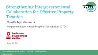 International Centre for Tax and Development
www.ictd.ac
International Centre for Tax and Development
www.ictd.ac
Colette Nyirakamana
Strengthening Intergovernmental
Collaboration for Effective Property
Taxation
Programme Lead, African Property Tax Initiative, ICTD
June 30, 2021
 