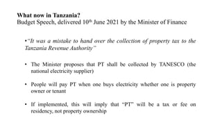 What now in Tanzania?
Budget Speech, delivered 10th June 2021 by the Minister of Finance
•“It was a mistake to hand over the collection of property tax to the
Tanzania Revenue Authority”
• The Minister proposes that PT shall be collected by TANESCO (the
national electricity supplier)
• People will pay PT when one buys electricity whether one is property
owner or tenant
• If implemented, this will imply that “PT” will be a tax or fee on
residency, not property ownership
 