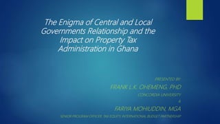 The Enigma of Central and Local
Governments Relationship and the
Impact on Property Tax
Administration in Ghana
PRESENTED BY:
FRANK L.K. OHEMENG, PHD
CONCORDIA UNIVERSITY
&
FARIYA MOHIUDDIN, MGA
SENIOR PROGRAM OFFICER, TAX EQUITY, INTERNATIONAL BUDGET PARTNERSHIP
 