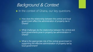 Background & Context
 In the context of Ghana, our key questions
 How does the relationship between the central and local
government affect the administration of property tax in
Ghana?
 What challenges do the relationship between the central and
local governments pose in property tax administration in
Ghana?
 What is the appropriate role of the central government in
supporting the effective administration of property tax by
local government?
 