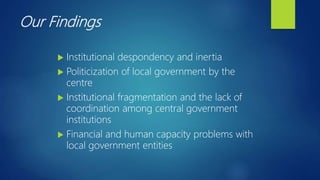 Our Findings
 Institutional despondency and inertia
 Politicization of local government by the
centre
 Institutional fragmentation and the lack of
coordination among central government
institutions
 Financial and human capacity problems with
local government entities
 
