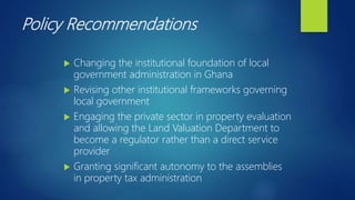 Policy Recommendations
 Changing the institutional foundation of local
government administration in Ghana
 Revising other institutional frameworks governing
local government
 Engaging the private sector in property evaluation
and allowing the Land Valuation Department to
become a regulator rather than a direct service
provider
 Granting significant autonomy to the assemblies
in property tax administration
 