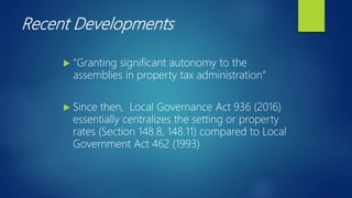 Recent Developments
 “Granting significant autonomy to the
assemblies in property tax administration”
 Since then, Local Governance Act 936 (2016)
essentially centralizes the setting or property
rates (Section 148.8, 148.11) compared to Local
Government Act 462 (1993)
 