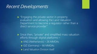 Recent Developments
 “Engaging the private sector in property
evaluation and allowing the Land Valuation
Department to become a regulator rather than a
direct service provider”
 Since then, “private” and simplified mass valuation
efforts through digital platforms –
 VNG (Netherlands) – 26 MMDAs
 GIZ (Germany) – 66 MMDAs
 Land Valuation Division itself
 