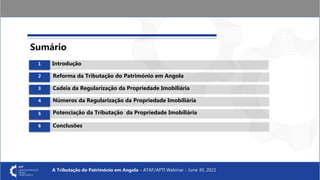A Tributação do Património em Angola – ATAF/APTI Webinar - June 30, 2021
Introdução
Reforma da Tributação do Património em Angola
Cadeia da Regularização da Propriedade Imobiliária
Números da Regularização da Propriedade Imobiliária
Sumário
Potenciação da Tributação da Propriedade Imobiliária
Conclusões
6
1
2
3
4
5
 