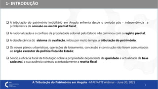 1- INTRODUÇÃO
1
 A tributação do património imobiliário em Angola enfrenta desde o período pós - independência a
problemática da omissão na matriz predial fiscal;
 A nacionalização e o confisco da propriedade colonial pelo Estado não culminou com o registo predial;
 A obsolescência do sistema de avaliação, inibiu por muito tempo, a tributação do património;
 Os novos planos urbanísticos, operações de loteamento, concessão e construção não foram comunicados
ao órgão executor da política fiscal do Estado;
 Sendo a eficácia fiscal da tributação sobre a propriedade dependente da qualidade e actualidade da base
cadastral, a sua ausência contraiu acentuadamente a receita fiscal
A Tributação do Património em Angola -ATAF/APTI Webinar - June 30, 2021
 