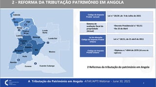 2 - REFORMA DA TRIBUTAÇÃO PATRIMÓNIO EM ANGOLA
2
Código do Imposto
Predial (actual)
Lei de alteração
Código do Imposto Predial
Urbano
Lei n.º 20/20 ,de 9 de Julho de 2021
Lei n.º 18/11, de 21 abril de 2011
Código do Imposto
Predial Urbano
▪Diploma n.º 4044 de 1970 (50 anos de
vigência)
Sistema de
avaliação fiscal da
propriedade
(Actual)
▪Decreto Presidencial n.º 81/11
▪De 25 de Abril
1
2
3
4
6
7
5
Cabinda
Uíge
Bengo
Benguela
Namibe
Huíla
Bié
Lunda
Norte
Malange
Lunda Sul
Moxico
Cuando Cubango
Cunene
Cuanza
Sul
Zaire
Luanda
Cuanza
Norte
Huambo
2 Reformas da tributação do património em Angola
A Tributação do Património em Angola -ATAF/APTI Webinar - June 30, 2021
 