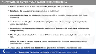5 - POTENCIAÇÃO DA TRIBUTAÇÃO DA PROPRIEDADE IMOBILIÁRIA
6
 Redução das taxas fiscais de 30% e10% para 0,1%, 0,5%, 0,6% e 2% respectivamente;
 Digitalização dos serviços inscrição da propriedade na matriz fiscal
 Instituição legal do dever de informação ( das entidade públicas e privadas sobre actos praticados sobre a
propriedade;
 Janela única de Constituição do Direito Fundiário/ Registo do Imóvel - simplificação regularização fiscal e
jurídica da propriedade;
 Interligação do Sistema de Gestão do Imposto Predial com as Administrações Municipais e Conservatórias
de Registo Predial;
 Massificação do Registo Predial, visa cadastrar 800 mil imóveis até 2022 e estima 2,9 milhões de imóveis até
2025;
 Redução dos taxas da escritura pública de compra e venda e também do registo predial (do equivalente
528,9 euros para 33 euros);
 Criação futura do número único de cadastro da propriedade imobiliária – maior controlo fiscal
A Tributação do Património em Angola -ATAF/APTI Webinar - June 30, 202
 