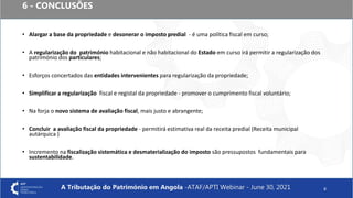 6 - CONCLUSÕES
• Alargar a base da propriedade e desonerar o imposto predial - é uma política fiscal em curso;
• A regularização do património habitacional e não habitacional do Estado em curso irá permitir a regularização dos
património dos particulares;
• Esforços concertados das entidades intervenientes para regularização da propriedade;
• Simplificar a regularização fiscal e registal da propriedade - promover o cumprimento fiscal voluntário;
• Na forja o novo sistema de avaliação fiscal, mais justo e abrangente;
• Concluir a avaliação fiscal da propriedade - permitirá estimativa real da receita predial (Receita municipal
autárquica )
• Incremento na fiscalização sistemática e desmaterialização do imposto são pressupostos fundamentais para
sustentabilidade.
8
A Tributação do Património em Angola -ATAF/APTI Webinar - June 30, 2021
 