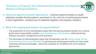 International Centre for Tax and Development
www.ictd.ac
Variation in Property Tax Administration Systems and Appropriate
Balance of Responsibilities
 Historical legacies and path dependence. Colonial systems tended to create
relatively complex formal systems, premised on the authority of central governments
in land registration, maintenance of cadastral registers and property valuation
 What is the appropriate balance of responsibilities?
 The proponents of more centralization argue that maintaining property taxation as a central
government responsibility creates more consistency in the process while preventing
collusion and poor management at the local level
 The advocates of decentralization argue that centralization can be overly costly, can be
slow moving and can be inflexible, in part because central governments can have weak
incentives and local knowledge – hence the necessity for simplified and more localized
approaches
 