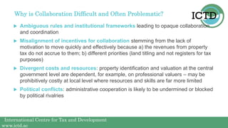 International Centre for Tax and Development
www.ictd.ac
Why is Collaboration Difficult and Often Problematic?
 Ambiguous rules and institutional frameworks leading to opaque collaboration
and coordination
 Misalignment of incentives for collaboration stemming from the lack of
motivation to move quickly and effectively because a) the revenues from property
tax do not accrue to them; b) different priorities (land titling and not registers for tax
purposes)
 Divergent costs and resources: property identification and valuation at the central
government level are dependent, for example, on professional valuers – may be
prohibitively costly at local level where resources and skills are far more limited
 Political conflicts: administrative cooperation is likely to be undermined or blocked
by political rivalries
 