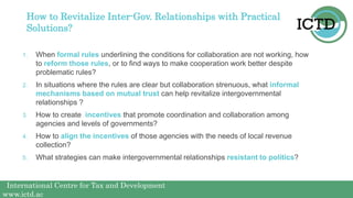 International Centre for Tax and Development
www.ictd.ac
How to Revitalize Inter-Gov. Relationships with Practical
Solutions?
1. When formal rules underlining the conditions for collaboration are not working, how
to reform those rules, or to find ways to make cooperation work better despite
problematic rules?
2. In situations where the rules are clear but collaboration strenuous, what informal
mechanisms based on mutual trust can help revitalize intergovernmental
relationships ?
3. How to create incentives that promote coordination and collaboration among
agencies and levels of governments?
4. How to align the incentives of those agencies with the needs of local revenue
collection?
5. What strategies can make intergovernmental relationships resistant to politics?
 