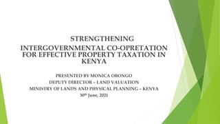 STRENGTHENING
INTERGOVERNMENTAL CO-OPRETATION
FOR EFFECTIVE PROPERTY TAXATION IN
KENYA
PRESENTED BY MONICA OBONGO
DEPUTY DIRECTOR – LAND VALUATION
MINISTRY OF LANDS AND PHYSICAL PLANNING – KENYA
30th June, 2021
 
