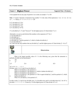 11 | © Career Avenues
Chapter 4 Highest Power Suggested Time : 45 minutes
A less popular but an easy type of question: Let us take an example. 5! is 120.
Note : 5! means 5 factorial. A factorial of any number ‘n’ is the value of the expression n × (n – 1) × (n – 2) × (n –
3) ×…× 1. Hence, 5! = 5 × 4 × 3 × 2 × 1 = 120
Is 5! divisible by 2? Yes.
Is 5! divisible by 4? Yes.
Is 5! divisible by 8? Yes.
Is 5! divisible by 16? No.
5! is divisible by 21
, 22
and 23
but not 24
. So the highest power of 2 that divides 5! is 3.
Alternately, we can try and divide all the numbers in the expansion of 5! by 2.
1 is not divisible by 2.
2 is divisible by 2.
3 is not divisible by 2.
4 is divisible by 2, and the quotient is 2, which is further divisible by 2.
5 is not divisible by 2.
So 2 and 4 are the only numbers that are divisible by 2, and the highest power of 2 that divides (2 × 4) is 23
.
Illustration
What is the largest possible value of ‘x’ in the following case, given that the numerator is
perfectly divisible by the denominator?
4. x
10!
2
1] 5 2] 6 3] 7 4] 8
10! is 10 × 9 × … × 2 × 1
Of these, only 2, 4, 6, 8 and 10 are divisible by 2.
When 2 is divided by 2, the quotient is 1.
When 4 is divided by 2, the quotient is 2, which is further divisible by 2.
When 6 is divided by 2, the quotient is 3.
When 8 is divided by 2, the quotient is 4. This is again divided by 2, and the quotient is 2, which
is further divisible by 2.
When 10 is divided by 2, the quotient is 5.
In other words, 2, 6 and 10 are divisible once, 4 is divisible twice and 8 is divisible thrice by 2. So 10! is
divisible 1 + 1 + 1 + 2 + 3 = 8 times by 2. So the highest power of 2 that divides 10! is 8.
 