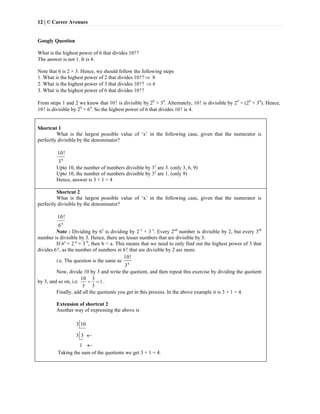 12 | © Career Avenues
Googly Question
What is the highest power of 6 that divides 10!?
The answer is not 1. It is 4.
Note that 6 is 2 × 3. Hence, we should follow the following steps
1. What is the highest power of 2 that divides 10!? 8
2. What is the highest power of 3 that divides 10!?  4
3. What is the highest power of 6 that divides 10!?
From steps 1 and 2 we know that 10! is divisible by 28
× 34
. Alternately, 10! is divisible by 24
× (24
× 34
). Hence,
10! is divisible by 24
× 64
. So the highest power of 6 that divides 10! is 4.
Shortcut 1
What is the largest possible value of ‘x’ in the following case, given that the numerator is
perfectly divisible by the denominator?
x
10!
3
Upto 10, the number of numbers divisible by 31
are 3. (only 3, 6, 9)
Upto 10, the number of numbers divisible by 32
are 1. (only 9)
Hence, answer is 3 + 1 = 4
Shortcut 2
What is the largest possible value of ‘x’ in the following case, given that the numerator is
perfectly divisible by the denominator?
x
10!
6
Note : Dividing by 6x
is dividing by 2 x
× 3 x
. Every 2nd
number is divisible by 2, but every 3rd
number is divisible by 3. Hence, there are lesser numbers that are divisible by 3.
If 6x
= 2 a
× 3 b
, then b < a. This means that we need to only find out the highest power of 3 that
divides 6!, as the number of numbers in 6! that are divisible by 2 are more.
i.e. The question is the same as x
10!
3
Now, divide 10 by 3 and write the quotient, and then repeat this exercise by dividing the quotient
by 3, and so on, i.e.
10 3
1
3 3
  .
Finally, add all the quotients you get in this process. In the above example it is 3 + 1 = 4.
Extension of shortcut 2
Another way of expressing the above is
3 10
3 3
1


Taking the sum of the quotients we get 3 + 1 = 4.
 
