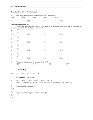 13 | © Career Avenues
Practice Questions A (Optional)
1. How many of the following numbers divide 5! (i.e. 5 factorial)?
(a) 3 (b) 5 (c) 10 (d) 15 (e) 16
1] 2 2] 3 3] 4 4] 5
Directions for questions 4-7
What is the largest possible value of ‘x’ in each of the following cases, given that in each case the
numerator is perfectly divisible by the denominator?
2. x
10!
2
1] 5 2] 6 3] 7 4] 8
3. x
10!
3
1] 2 2] 3 3] 4 4] 5
4. x
10!
6
1] 1 2] 2 3] 3 4] 4
5. x
10!
10
1] 1 2] 2 3] 4 4] 5
6. What is the highest power of 4 that can divide 40!?
1] 19 2] 40 3] 12 4] 38
Answer Key
1-3 2-4 3-3 4-4 5-2 6-1
Explanatory Answers
1. 5! = 5 × 4 × 3 × 2 × 1 = 5 × 2 × 2 × 3 × 2 × 1 = 5 × 23
× 3.
Hence 5! is divisible by 3, 5, 10 (i.e. 2 × 5), 15 (i.e. 3 × 5), but not 16 (i.e. 24
). Hence [3]
2. Using extension of shortcut 2,
2 10
2 5
2 2
1
Adding the quotients, we get 5 + 2 + 1 = 8. Hence [4]
 