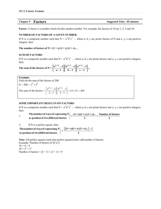 15 | © Career Avenues
Chapter 5 Factors Suggested Time : 45 minutes
Factor: A factor is a number which divides another number. For example, the factors of 10 are 1, 2, 5 and 10.
NUMBER OF FACTORS OF A GIVEN NUMBER
If N is a composite number such that N =
x y z
a b c … where a, b, c are prime factors of N and x, y, z are positive
integers, then
The number of factors of N = (1 + x) (1 + y) (1 + z)…
SUM OF FACTORS
If N is a composite number such that N =
x y z
a b c … where a, b, c are prime factors and x, y, z are positive integers,
then
The sum of the factors of N =
x 1 y 1 z 1
a 1 b 1 c 1
...
a 1 b 1 c 1
+ + +æ öæ öæ ö- - -ç ÷ç ÷ç ÷ç ÷ç ÷ç ÷ç ÷ç ÷ç ÷ç ÷ç ÷ç ÷- - -ç ÷ç ÷ç ÷è øè øè ø
Example:
Find out the sum of the factors of 200
N = 200 =
3 2
2 5
The sum of the factors =
3 1 2 1
2 1 5 1
15 31 465
2 1 5 1
+ +æ öæ ö- -÷ ÷ç ç÷ ÷ç ç = ´ =÷ ÷ç ç÷ ÷ç ç- -÷ ÷ç çè øè ø
SOME IMPORTANT RESULTS ON FACTORS
If N is a composite number such that N =
x y z
a b c … where a, b, c are prime factors and x, y, z are positive integers,
then
1.



Thenumberof waysof expressing N (1+ x)(1+ y) (1+ z)... Number of factors
= =
as productof twodifferent factors 2 2
2. If N is a perfect square, then
  1


(1+ x)(1+ y)(1+ z)...Thenumberof waysof expressing N
=
as productof twodifferent factors 2
Note: All perfect squares (and only perfect squares) have odd number of factors.
Example: Number of factors of 36 is 9.
36 = 4 × 9
36 = 22
× 32
Number of factors = (2 + 1) × (2 + 1) = 9
 