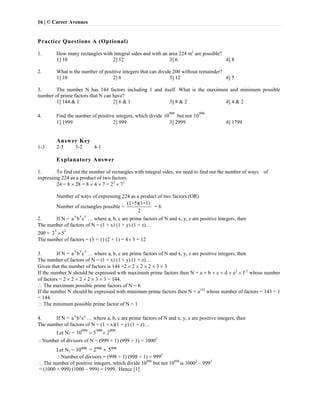 16 | © Career Avenues
Practice Questions A (Optional)
1. How many rectangles with integral sides and with an area 224 m2
are possible?
1] 10 2] 12 3] 6 4] 8
2. What is the number of positive integers that can divide 200 without remainder?
1] 10 2] 6 3] 12 4] 5
3. The number N has 144 factors including 1 and itself. What is the maximum and minimum possible
number of prime factors that N can have?
1] 144 & 1 2] 6 & 1 3] 8 & 2 4] 4 & 2
4. Find the number of positive integers, which divide
999
10 but not
998
10 .
1] 1999 2] 999 3] 2999 4] 1799
Answer Key
1-3 2-3 3-2 4-1
Explanatory Answer
1. To find out the number of rectangles with integral sides, we need to find out the number of ways of
expressing 224 as a product of two factors.
24 = 8  28 = 8  4  7 = 25
 71
Number of ways of expressing 224 as a product of two factors (OR)
Number of rectangles possible =
(1+5)(1+1)
2
= 6
2. If N =
x y z
a b c … where a, b, c are prime factors of N and x, y, z are positive integers, then
The number of factors of N = (1 + x) (1 + y) (1 + z)…
200 =
3 2
2 5
The number of factors = (3 + 1) (2 + 1) = 4 3 = 12
3. If N =
x y z
a b c … where a, b, c are prime factors of N and x, y, z are positive integers, then
The number of factors of N = (1 + x) (1 + y) (1 + z)…
Given that the number of factors is 144 =2  2  2  2  3  3
If the number N should be expressed with maximum prime factors then N = a  b  c  d  e2
 f 2
whose number
of factors = 2  2  2  2  3  3 = 144.
 The maximum possible prime factors of N = 6
If the number N should be expressed with minimum prime factors then N = a143
whose number of factors = 143 + 1
= 144.
 The minimum possible prime factor of N = 1
4. If N = x y z
a b c … where a, b, c are prime factors of N and x, y, z are positive integers, then
The number of factors of N = (1 + x)(1 + y) (1 + z)…
Let N1 = 999 999 999
10 5 2 
Number of divisors of N = (999 + 1) (999 + 1) = 10002
Let N2 = 998 998 99810 = 2 5
Number of divisors = (998 + 1) (998 + 1) = 9992
 The number of positive integers, which divide 10999
but not 10998
is 10002
– 9992
= (1000 + 999) (1000 – 999) = 1999. Hence [1]
 