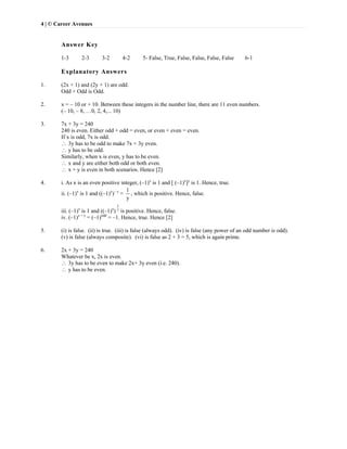 4 | © Career Avenues
Answer Key
1-3 2-3 3-2 4-2 5- False, True, False, False, False, False 6-1
Explanatory Answers
1. (2x + 1) and (2y + 1) are odd.
Odd × Odd is Odd.
2. x = – 10 or + 10. Between these integers in the number line, there are 11 even numbers.
(– 10, – 8, …0, 2, 4,... 10)
3. 7x + 3y = 240
240 is even. Either odd + odd = even, or even + even = even.
If x is odd, 7x is odd.
 3y has to be odd to make 7x + 3y even.
 y has to be odd.
Similarly, when x is even, y has to be even.
 x and y are either both odd or both even.
 x + y is even in both scenarios. Hence [2]
4. i. As x is an even positive integer, (–1)x
is 1 and [ (–1)x
]y
is 1. Hence, true.
ii. (–1)x
is 1 and ((–1)x
)– y
=
1
y
, which is positive. Hence, false.
iii. (–1)x
is 1 and ((–1)x
)
y
2
is positive. Hence, false.
iv. (–1)x + y
= (–1)odd
= –1. Hence, true. Hence [2]
5. (i) is false. (ii) is true. (iii) is false (always odd). (iv) is false (any power of an odd number is odd).
(v) is false (always composite). (vi) is false as 2 + 3 = 5, which is again prime.
6. 2x + 3y = 240
Whatever be x, 2x is even.
 3y has to be even to make 2x+ 3y even (i.e. 240).
 y has to be even.
 