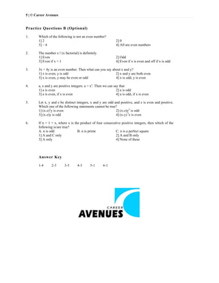 5 | © Career Avenues
Practice Questions B (Optional)
1. Which of the following is not an even number?
1] 2 2] 0
3] – 4 4] All are even numbers
2. The number x ! (x factorial) is definitely
1] Even 2] Odd
3] Even if x > 1 4] Even if x is even and off if x is odd
3. 3x + 4y is an even number. Then what can you say about x and y?
1] x is even, y is odd 2] x and y are both even
3] x is even, y may be even or odd 4] x is odd, y is even
4. a, x and y are positive integers. a = xy
. Then we can say that
1] a is even 2] a is odd
3] a is even, if x is even 4] a is odd, if x is even
5. Let x, y and z be distinct integers, x and y are odd and positive, and z is even and positive.
Which one of the following statements cannot be true?
1] (x-z)2
y is even 2] (x-z)y2
is odd
3] (x-z)y is odd 4] (x-y) 2
z is even
6. If n = 1 + x, where x is the product of four consecutive positive integers, then which of the
following is/are true?
A. n is odd B. n is prime C. n is a perfect square
1] A and C only 2] A and B only
3] A only 4] None of these
Answer Key
1-4 2-3 3-3 4-3 5-1 6-1
 