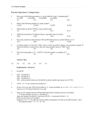 7 | © Career Avenues
Practice Questions A (Important)
 
1. How many of the following number/s is / are divisible by 8 and 11 simultaneously?
(i ) 12496 (ii) 414206 (iii) 999000 (iv) 48400
1] 1 2] 2 3] 3 4] 0
2. Which of the following numbers is a prime number?
1] 2181 2] 3585 3] 4587 4] 3931
3. What should you divide 11979 by, to get a perfect cube?
1] 3 2] 9 3] 11 4] 11³
4. 109521ab is divisible by 22. Which of these is a possible value of a and b?
1] 06 2] 60 3] 54 4] 39
5. How many numbers are there between 100 and 200 (both inclusive), and divisible by 2 or 3?
1] 67 2]68 3] 84 4] 100
6. A 4-digit number is of the form “36ab” where a and b are positive integers, not necessarily unequal. If
36ab is divisible by 4, and also by 6, then how many possible values of “36ab” exist?
1] 6 2] 9 3] 8 4] 7
7. Fill in the missing digit in “53 _ 3559575” so that the number is a multiple of 11.
1] 3 2] 1 3] 7 4] 6
Answer Key
1-2 2-4 3-2 4-4 5-2 6-4 7-4
Explanatory Answers
1. (a) and (d)
2. 2181 – divisible by 3
3585 – divisible by 5
4587 – divisible by 11
3931 – prime number (check up to divisibility by prime numbers upto square root of 3931)
3. 11979 = 113
× 9. So it needs to be divided by 9.
4. ab has to be even and 109521ab divisible by 11. Using divisibility by 11, 6+b = 12 + a or b = 6 + a
Answer is (1). 39 cannot fit the bill, as it is odd.
5. There are 101 numbers between 100 and 200, both inclusive (starting with an even number).
 51 of these numbers are even, i.e. divisible by 2.
Again, the numbers divisible by 3 start from 102 (34  3) and end at 198 (66  3).
From 34 to 66, there are 33 numbers.
Similarly, as 16  6 = 96, there are sixteen numbers among those 101 that are divisible by both 2 and 3.
 The required number = 51 + 33 – 16 = 68.
 