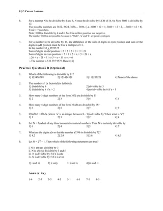 8 | © Career Avenues
6. For a number N to be divisible by 4 and 6, N must be divisible by LCM of (4, 6). Now 3600 is divisible by
12.
The possible numbers are 3612, 3624, 3636,... 3696. (i.e. 3600 + 12 × 1, 3600 + 12 × 2, …3600 + 12 × 8).
Total = 7 numbers.
Note: 3600 is divisible by 4 and 6, but 0 is neither positive nor negative.
The number 3660 is not possible, because in “36ab”, ‘a’ and ‘b’ are positive integers
7. For a number to be divisible by 11, the difference of the sum of digits in even position and sum of the
digits in odd position must be 0 or a multiple of 11.
In the number 53 x 3559575
Sum of digits in odd position = 5 + 5 + 5 + 3 + 3 = 21
Sum of digits in even position = 7 + 9 + 5 + x + 5 = 26 + x
26 + x – 21 = 11 5 + x = 11  x = 6
The number is 536 355 9575. Hence [4]
Practice Questions B (Optional)
1. Which of the following is divisible by 11?
1] 123456789 2] 123454321 3] 112233221 4] None of the above
2. The number x ! (x factorial) is definitely
1] divisible by 6 2] divisible by 3
3] divisible by 6 if x > 2 4] not divisible by 6 if x < 5
3. How many 3-digit numbers of the form 36X are divisible by 3?
1] 2 2] 3 3] 4 4] 1
4. How many 4-digit numbers of the form 36AB are divisible by 15?
1] 6 2] 8 3] 7 4] 9
5. If 8a765 + 8765a (where ‘a’ is an integer between 0... 9)is divisible by 9 then what is ‘a’?
1] 1 2] 3 3] 2 4] 4
6. Let N = Product of any three consecutive natural numbers. Then N is certainly divisible by
1] 6 2] 4 3] 5 4] 7
7. What are the digits a,b so that the number a759b is divisible by 72?
1] 4,2 2] 2,4 3] 3,6 4] 6,3
8. Let N = 22n
– 1. Then which of the following statements are true?
i. N is always divisible by 3
ii. N is always divisible by 3 and 5
iii. N is divisible by 5 if n is odd
iv. N is divisible by 5 if n is even
1] i and iii 2] ii only 3] i and iv 4] iii and iv
Answer Key
1-4 2-3 3-3 4-3 5-1 6-1 7-1 8-3
   
 
