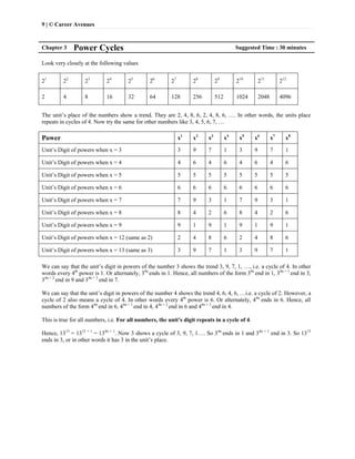 9 | © Career Avenues
Chapter 3 Power Cycles Suggested Time : 30 minutes
Look very closely at the following values
21
22
23
24
25
26
27
28
29
210
211
212
2 4 8 16 32 64 128 256 512 1024 2048 4096
The unit’s place of the numbers show a trend. They are 2, 4, 8, 6, 2, 4, 8, 6, …. In other words, the units place
repeats in cycles of 4. Now try the same for other numbers like 3, 4, 5, 6, 7, …
Power x1
x2
x3
x4
x5
x6
x7
x8
Unit’s Digit of powers when x = 3 3 9 7 1 3 9 7 1
Unit’s Digit of powers when x = 4 4 6 4 6 4 6 4 6
Unit’s Digit of powers when x = 5 5 5 5 5 5 5 5 5
Unit’s Digit of powers when x = 6 6 6 6 6 6 6 6 6
Unit’s Digit of powers when x = 7 7 9 3 1 7 9 3 1
Unit’s Digit of powers when x = 8 8 4 2 6 8 4 2 6
Unit’s Digit of powers when x = 9 9 1 9 1 9 1 9 1
Unit’s Digit of powers when x = 12 (same as 2) 2 4 8 6 2 4 8 6
Unit’s Digit of powers when x = 13 (same as 3) 3 9 7 1 3 9 7 1
We can say that the unit’s digit in powers of the number 3 shows the trend 3, 9, 7, 1, …, i.e. a cycle of 4. In other
words every 4th
power is 1. Or alternately, 34n
ends in 1. Hence, all numbers of the form 34n
end in 1, 34n + 1
end in 3,
34n + 2
end in 9 and 34n + 3
end in 7.
We can say that the unit’s digit in powers of the number 4 shows the trend 4, 6, 4, 6, …i.e. a cycle of 2. However, a
cycle of 2 also means a cycle of 4. In other words every 4th
power is 6. Or alternately, 44n
ends in 6. Hence, all
numbers of the form 44n
end in 6, 44n + 1
end in 4, 44n + 2
end in 6 and 44n + 3
end in 4.
This is true for all numbers, i.e. For all numbers, the unit’s digit repeats in a cycle of 4.
Hence, 1313
= 1312 + 1
= 134n + 1
. Now 3 shows a cycle of 3, 9, 7, 1…. So 34n
ends in 1 and 34n + 1
end in 3. So 1313
ends in 3, or in other words it has 3 in the unit’s place.
 