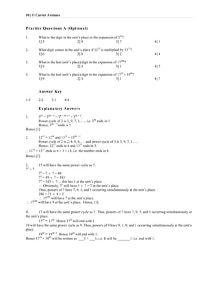 10 | © Career Avenues
Practice Questions A (Optional)
 
1. What is the digit in the unit’s place in the expansion of 383
?
1] 3 2] 9 3] 7 4] 1
2. What digit comes in the unit’s place if 1212
is multiplied by 1313
?
1] 6 2] 8 3] 2 4] 4
3. What is the last (unit’s place) digit in the expansion of 17286
?
1] 9 2] 3 3] 1 4] 7
4. What is the last (unit’s place) digit in the expansion of 1728
× 1986
?
1] 9 2] 3 3] 1 4] 7
Answer Key
1-3 2-2 3-1 4-4
Explanatory Answers
1. 383
= 380 + 3
= 34 × 20 + 3
= 34k + 3
.
Power cycle of 3 is 3, 9, 7, 1, …, i.e. 34k
ends in 1
Hence, 34k + 3
ends is 7.
Hence [3]
2. 1212
= 124k
and 1313
= 134k + 1
Power cycle of 2 is 2, 4, 8, 6, … and power cycle of 3 is 3, 9, 7, 1, …
Hence, 1212
ends in 6 and 1313
ends in 3.
 1212
× 1313
ends in 6 × 3 = 18, i.e. the number ends in 8.
Hence [2]
3. 17 will have the same power cycle as 7.
71
= 7
72
= 7  7 = 49
73
= 49  7 = 343
74
= 343  7 ... this has 1 at the unit’s place
 Obviously, 75
will have 1  7 = 7 in the unit’s place.
Thus, powers of 7 have 7, 9, 3, and 1 occurring simultaneously at the unit’s place.
286 = 71  4 + 2
 17285
will have 7 at the unit’s place.
 17286
will have 9 at the unit’s place. Hence, (1).
4. 17 will have the same power cycle as 7. Thus, powers of 7 have 7, 9, 3, and 1 occurring simultaneously at
the unit’s place.
1728
= 174k
. Hence 1728
will end with 1.
19 will have the same power cycle as 9. Thus, powers of 9 have 9, 1, 9, and 1 occurring simultaneously at the unit’s
place.
1986
= 194k+2
. Hence 1986
will end with 1.
Hence 1728
× 1986
will be written as ___1 × ___1, i.e. It will be _______1. i.e. end with 1.
 