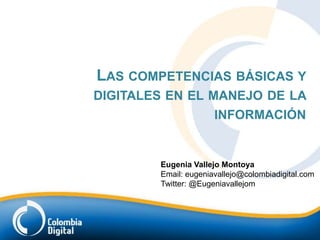 LAS COMPETENCIAS BÁSICAS Y
DIGITALES EN EL MANEJO DE LA
                 INFORMACIÓN


        Eugenia Vallejo Montoya
        Email: eugeniavallejo@colombiadigital.com
        Twitter: @Eugeniavallejom
 