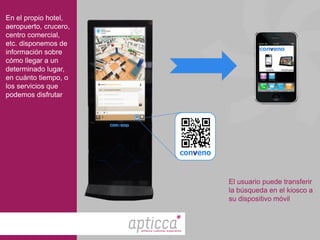 En el propio hotel,
aeropuerto, crucero,
centro comercial,
etc. disponemos de
información sobre
cómo llegar a un
determinado lugar,
en cuánto tiempo, o
los servicios que
podemos disfrutar




                                                     El usuario puede transferir
                                                     la búsqueda en el kiosco a
                                                     su dispositivo móvil



                       enhance customer experience
 