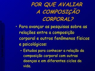 POR QUE AVALIAR  A COMPOSIÇÃO CORPORAL? Para avançar as pesquisas sobre as relações entre a composição corporal e outros fenômenos físicos e psicológicos: Estudos para conhecer a relação da composição corporal com outras doenças e em diferentes ciclos da vida. Aptidão morfológica 