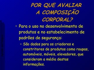 POR QUE AVALIAR  A COMPOSIÇÃO CORPORAL? Para o uso no desenvolvimento de produtos e no estabelecimento de padrões de segurança: São dados para os criadores e constritores de produtos como roupas, automóveis, móveis, elevadores, que consideram a média destas informações. Aptidão morfológica 