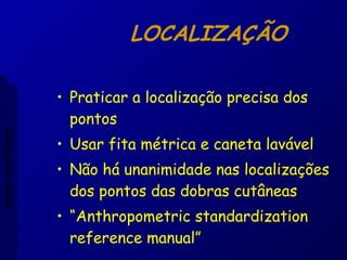 LOCALIZAÇÃO  Praticar a localização precisa dos pontos Usar fita métrica e caneta lavável Não há unanimidade nas localizações dos pontos das dobras cutâneas “ Anthropometric standardization reference manual” Aptidão morfológica 