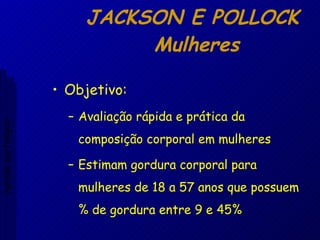 JACKSON E POLLOCK  Mulheres Objetivo: Avaliação rápida e prática da composição corporal em mulheres Estimam gordura corporal para mulheres de 18 a 57 anos que possuem % de gordura entre 9 e 45% Aptidão morfológica 