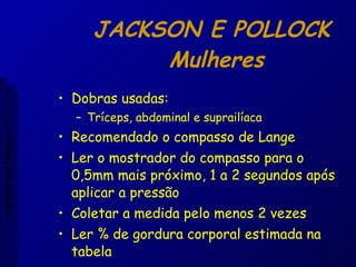 JACKSON E POLLOCK  Mulheres Dobras usadas: Tríceps, abdominal e suprailíaca Recomendado o compasso de Lange Ler o mostrador do compasso para o 0,5mm mais próximo, 1 a 2 segundos após aplicar a pressão Coletar a medida pelo menos 2 vezes Ler % de gordura corporal estimada na tabela Aptidão morfológica 