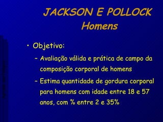 JACKSON E POLLOCK  Homens Objetivo: Avaliação válida e prática de campo da composição corporal de homens Estima quantidade de gordura corporal para homens com idade entre 18 e 57 anos, com % entre 2 e 35% Aptidão morfológica 