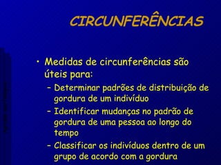CIRCUNFERÊNCIAS Medidas de circunferências são úteis para: Determinar padrões de distribuição de gordura de um indivíduo Identificar mudanças no padrão de gordura de uma pessoa ao longo do tempo Classificar os indivíduos dentro de um grupo de acordo com a gordura Aptidão morfológica 
