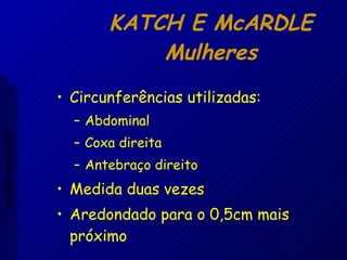 KATCH E McARDLE Mulheres Circunferências utilizadas: Abdominal Coxa direita Antebraço direito Medida duas vezes Aredondado para o 0,5cm mais próximo Aptidão morfológica 