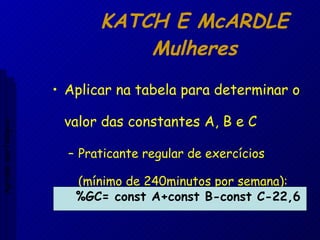 KATCH E McARDLE Mulheres Aplicar na tabela para determinar o valor das constantes A, B e C Praticante regular de exercícios  (mínimo de 240minutos por semana): %GC= const A+const B-const C-22,6 Aptidão morfológica 