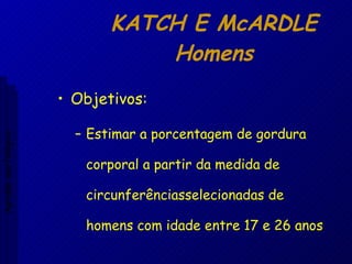 KATCH E McARDLE Homens Objetivos: Estimar a porcentagem de gordura corporal a partir da medida de circunferênciasselecionadas de homens com idade entre 17 e 26 anos Aptidão morfológica 