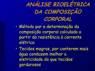 ANÁLISE BIOELÉTRICA DA COMPOSIÇÃO CORPORAL Método par a determinação da composição corporal calculado a partir da resistência à corrente elétrica Tecidos magros, por conterem mais água conduzem melhor a eletricidade do que tecidos gordurosos Aptidão morfológica 