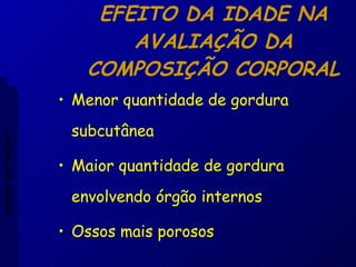 EFEITO DA IDADE NA AVALIAÇÃO DA COMPOSIÇÃO CORPORAL Menor quantidade de gordura subcutânea Maior quantidade de gordura envolvendo órgão internos Ossos mais porosos Aptidão morfológica 