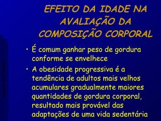 EFEITO DA IDADE NA AVALIAÇÃO DA COMPOSIÇÃO CORPORAL É comum ganhar peso de gordura conforme se envelhece A obesidade progressiva é a tendência de adultos mais velhos acumulares gradualmente maiores quantidades de gordura corporal, resultado mais provável das adaptações de uma vida sedentária Aptidão morfológica 